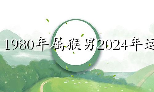 1980年属猴男2024年运势 1980年属猴男2023