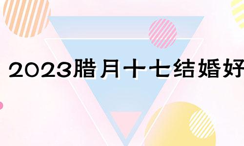 2023腊月十七结婚好吗 2020年腊月十七结婚好不好