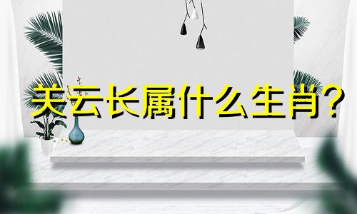 关云长属什么生肖? 关云长挂印封金是什么生肖