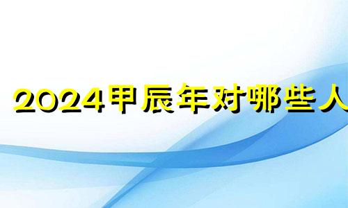 2024甲辰年对哪些人好 甲辰年对哪些日柱有利