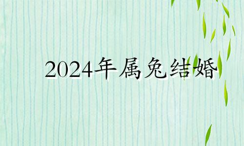 2024年属兔结婚 2024年属兔百年难遇