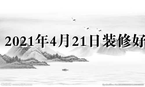 2021年4月21日装修好吗 4月24号适合装修吗