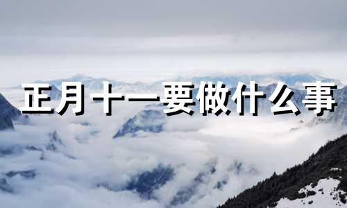 正月十一要做什么事 2021年正月十一宜做什么 忌什么