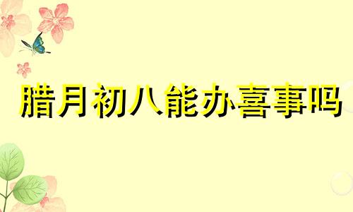 腊月初八能办喜事吗 2024年腊月初四