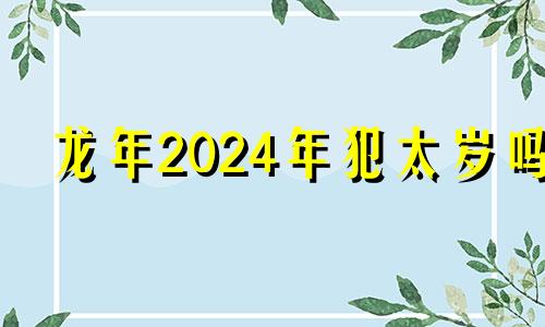 龙年2024年犯太岁吗 2024年龙年真的不好吗