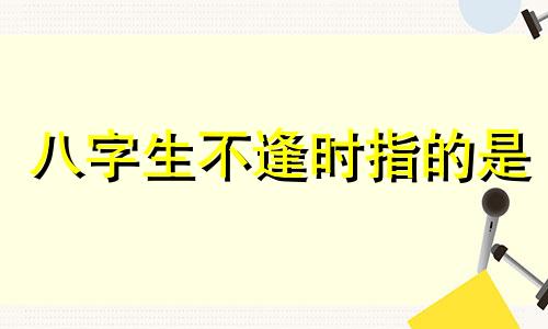 八字生不逢时指的是 生不逢时和怀才不遇