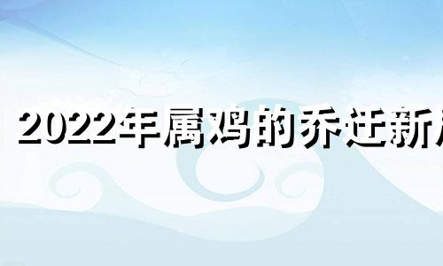 2022年属鸡的乔迁新居 属鸡2022年搬家吉日