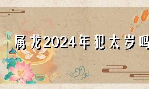 属龙2024年犯太岁吗 2024属龙的人