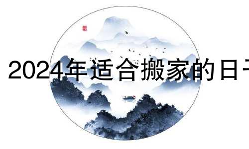 2024年适合搬家的日子 2024年盖房子的最佳时间