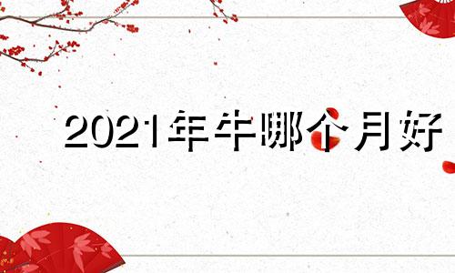 2021年牛哪个月好 2021年那个时候月份的牛好