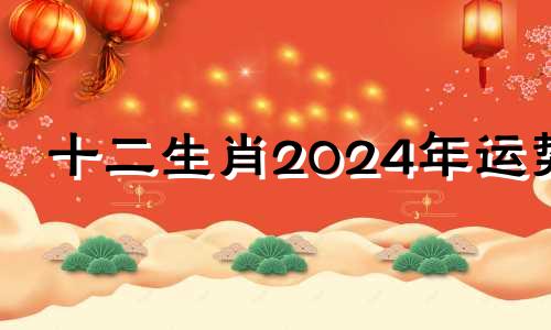 十二生肖2024年运势 2024年12生肖运势解析完整版