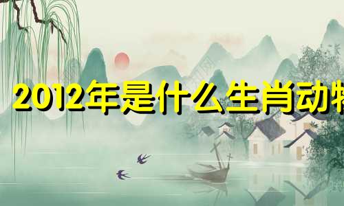 2012年是什么生肖动物 2012年是什么生肖属相