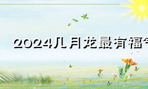 2024几月龙最有福气 2024年生龙宝宝备孕时间表