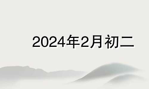 2024年2月初二 2024年二月初四是几月几号