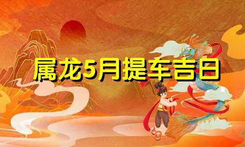 属龙5月提车吉日 属龙5月提车黄道吉日查询2021年