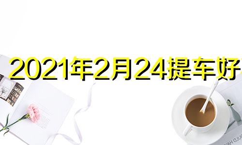 2021年2月24提车好不好 2024年2月20号