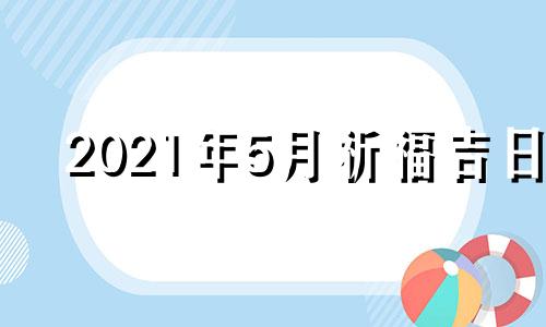 2021年5月祈福吉日 20215月祈福黄道吉日