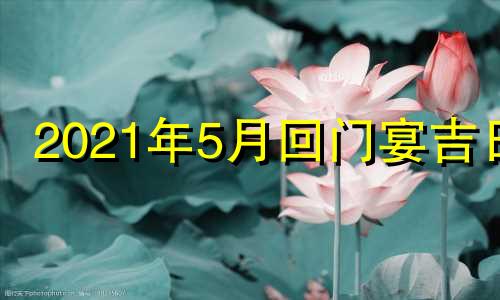 2021年5月回门宴吉日 2021年5月回门