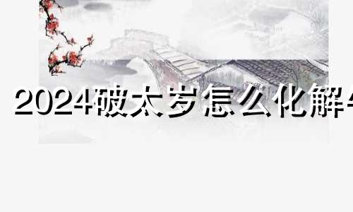 2024破太岁怎么化解牛 2024冲太岁怎么化解属狗人