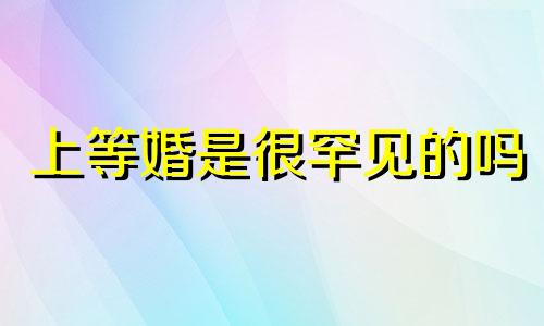 上等婚是很罕见的吗 上等婚姻几乎都是上等八字吗