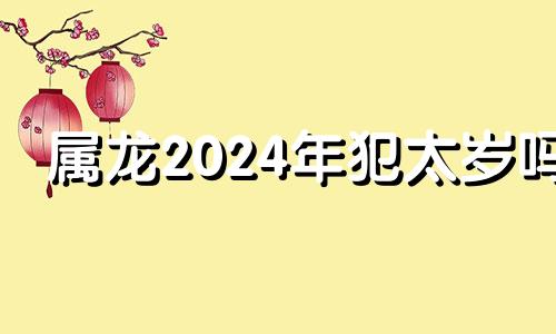 属龙2024年犯太岁吗 属龙 2024