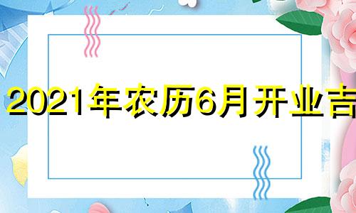 2021年农历6月开业吉日 2021年农历6月适合开业的日子