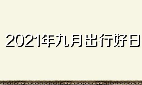 2021年九月出行好日子 2021年九月出行最吉利的日子