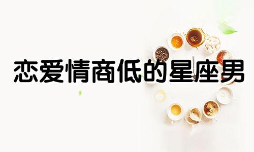 恋爱情商低的星座男 恋爱中情商最高的星座男生