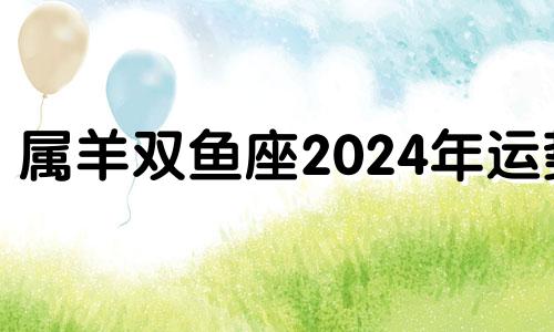 属羊双鱼座2024年运势 双鱼属羊人2021年下半年运