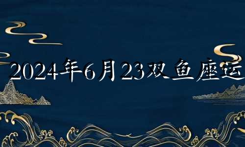 2024年6月23双鱼座运势 卦卜网双鱼座2024年6月29日运势