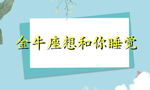 金牛座想和你睡觉 金牛座想和你过一辈子的表现