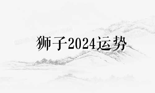 狮子2024运势 2024年到2024年狮子座