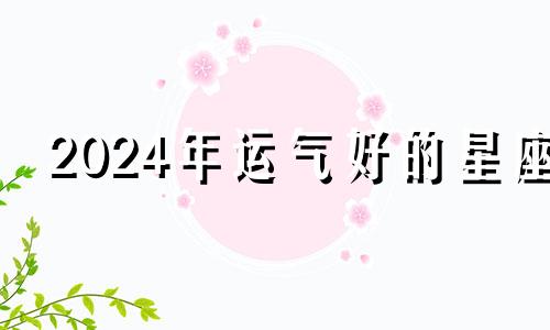 2024年运气好的星座 2024年运势查询