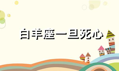 白羊座一旦死心 白羊座心死的表现