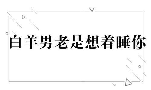 白羊男老是想着睡你 白羊男急着睡你