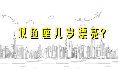 双鱼座几岁漂亮? 双鱼座几岁颜值最高