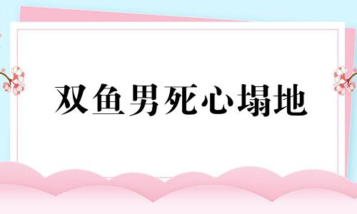 双鱼男死心塌地 双鱼男心凉了还能挽回吗