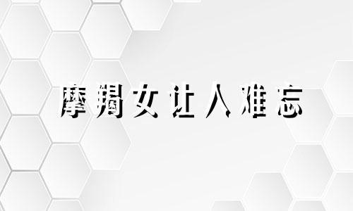 摩羯女让人难忘 摩羯女让人念念不忘