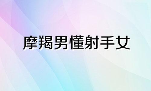 摩羯男懂射手女 摩羯男宠爱射手女