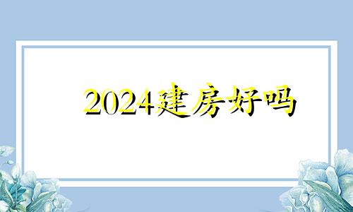 2024建房好吗 2024年之后的房子风水