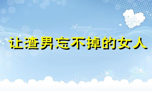 让渣男忘不掉的女人 如何让渣男记住你