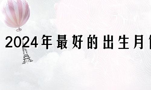 2024年最好的出生月份 2024年几月出生是旺月