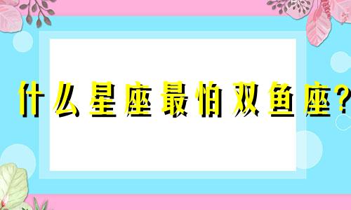 什么星座最怕双鱼座? 什么星座最怕双鱼座对手