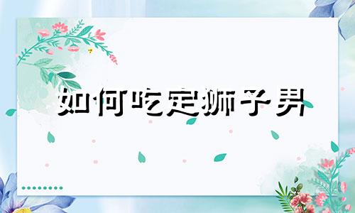 如何吃定狮子男 怎么能让狮子男吃醋