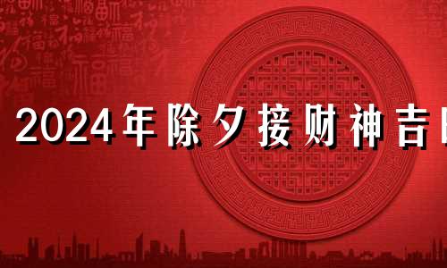 2024年除夕接财神吉时 2024年除夕接财神方位