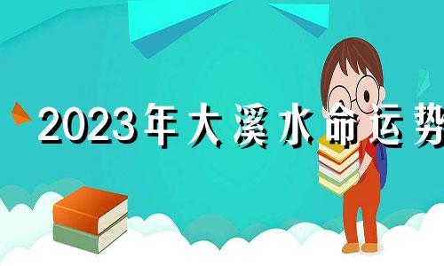 2023年大溪水命运势 大溪水命财运方向