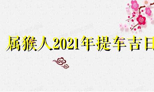 属猴人2021年提车吉日 属猴的人适合哪天提车