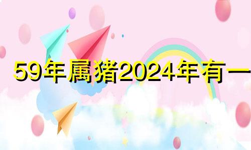 59年属猪2024年有一灾 1959年属猪人2022年运势