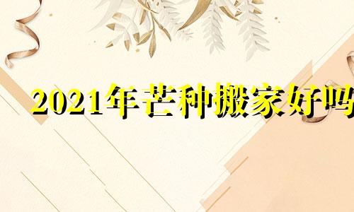 2021年芒种搬家好吗 2021年芒种进新房可以吗