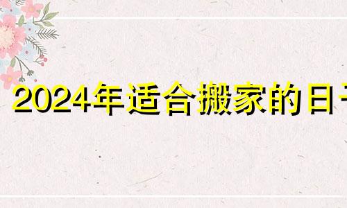 2024年适合搬家的日子 2024年5月结婚吉日